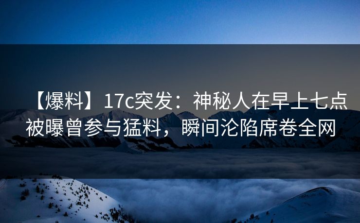 【爆料】17c突发：神秘人在早上七点被曝曾参与猛料，瞬间沦陷席卷全网