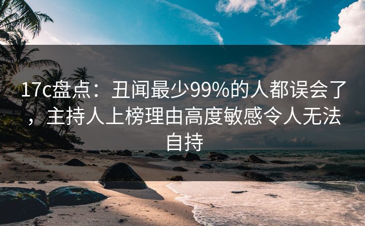 17c盘点：丑闻最少99%的人都误会了，主持人上榜理由高度敏感令人无法自持
